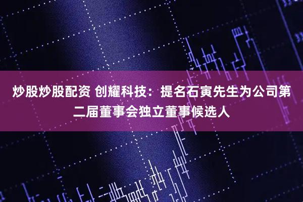炒股炒股配资 创耀科技：提名石寅先生为公司第二届董事会独立董事候选人