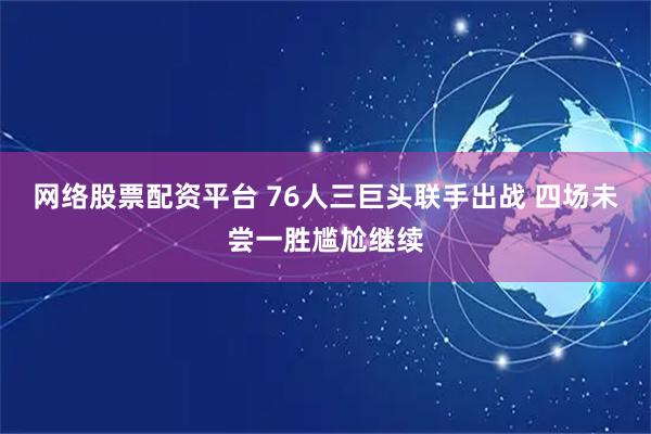 网络股票配资平台 76人三巨头联手出战 四场未尝一胜尴尬继续