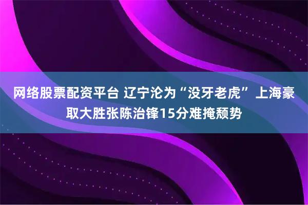 网络股票配资平台 辽宁沦为“没牙老虎” 上海豪取大胜张陈治锋15分难掩颓势