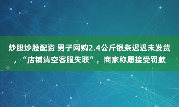 炒股炒股配资 男子网购2.4公斤银条迟迟未发货，“店铺清空客服失联”，商家称愿接受罚款