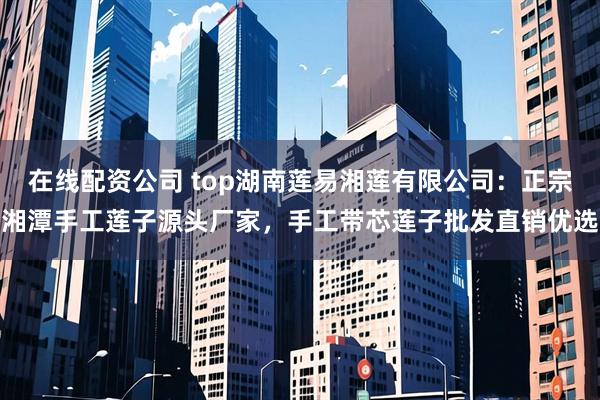 在线配资公司 top湖南莲易湘莲有限公司：正宗湘潭手工莲子源头厂家，手工带芯莲子批发直销优选