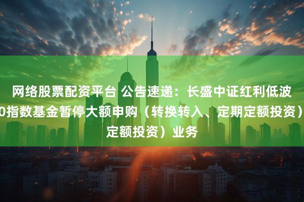 网络股票配资平台 公告速递：长盛中证红利低波动100指数基金暂停大额申购（转换转入、定期定额投资）业务