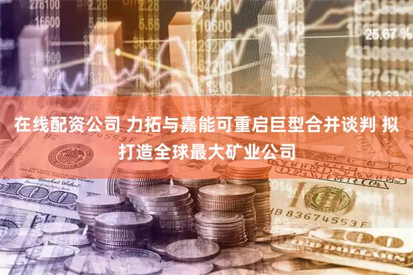 在线配资公司 力拓与嘉能可重启巨型合并谈判 拟打造全球最大矿业公司
