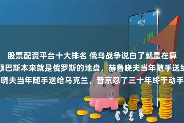 股票配资平台十大排名 俄乌战争说白了就是在算苏联的旧账：克里米亚顿巴斯本来就是俄罗斯的地盘，赫鲁晓夫当年随手送给乌克兰，普京忍了三十年终于动手要回来了